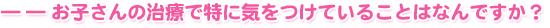 ――お子さんの治療で特に気をつけていることはなんですか？
