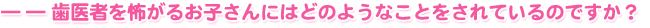 ――歯医者を怖がるお子さんにはどのようなことをされているのですか？