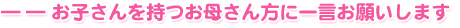 ――お子さんを持つお母さん方に一言お願いします