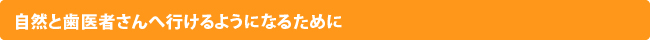 自然と歯医者さんへ行けるようになるために