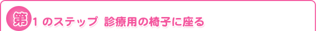 第1のステップ	診療用の椅子に座る