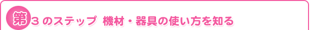 第3のステップ	機材・器具の使い方を知る