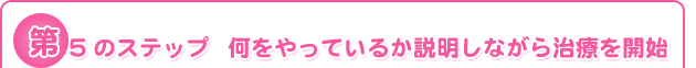 第5のステップ	何をやっているか説明しながら治療を開始