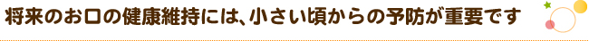 将来のお口の健康維持には、小さい頃からの予防が重要です